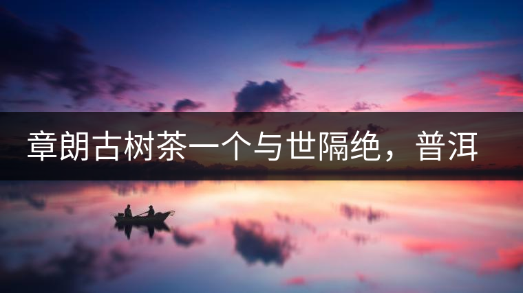 章朗古樹(shù)茶一個(gè)與世隔絕,普洱茶隔而不絕的地方 章朗古樹(shù)茶一個(gè)與世隔絕,普洱茶隔而不絕的地方