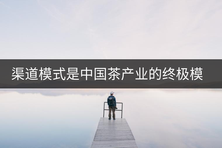 渠道模式是中國茶產業的終極模式 渠道模式是中國茶產業的終極模式
