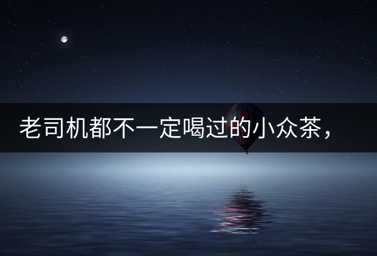 老司機都不一定喝過的小眾茶,你聽過嗎? 老司機都不一定喝過的小眾茶,你聽過嗎?