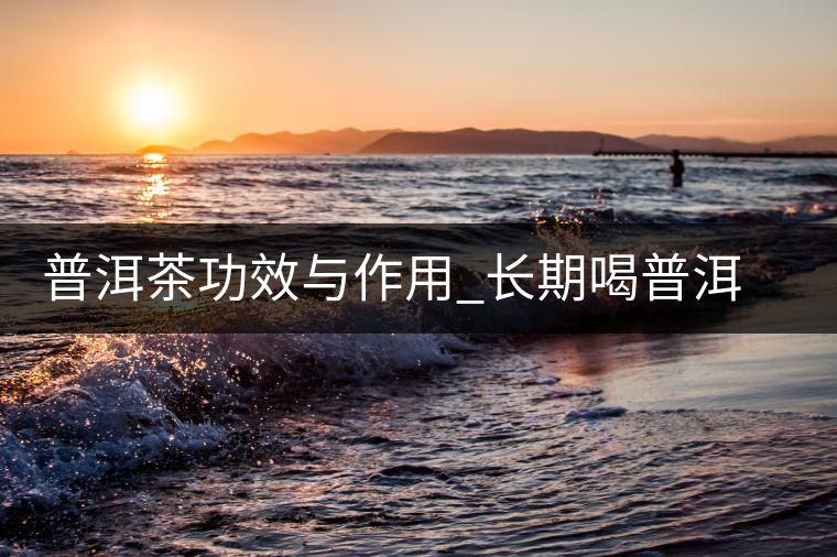 普洱茶功效與作用_長期喝普洱茶的好處 普洱茶功效與作用_長期喝普洱茶的好處