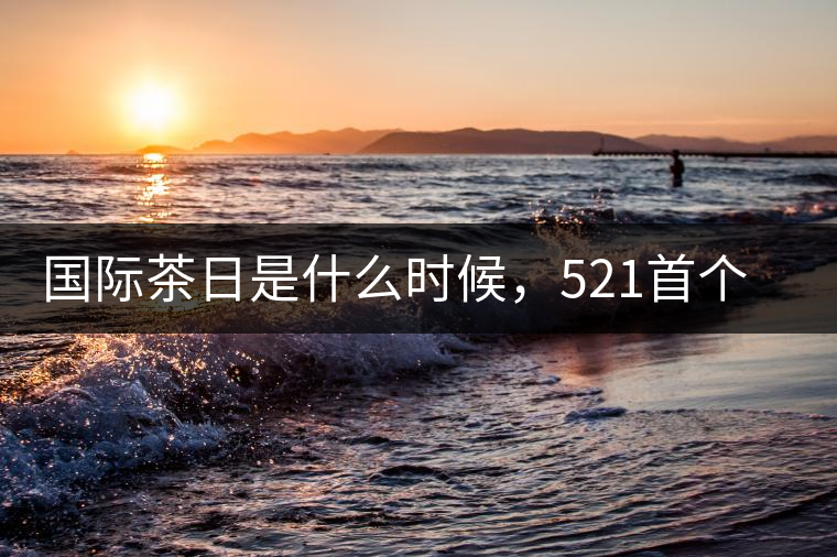 國際茶日是什么時候,521首個“國際茶日”即將到來 國際茶日是什么時候,521首個“國際茶日”即將到來