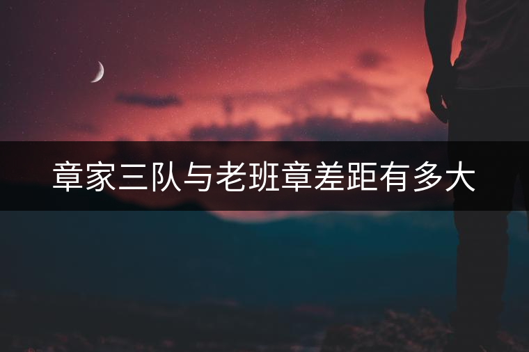 章家三隊與老班章差距有多大 章家三隊與老班章差距有多大