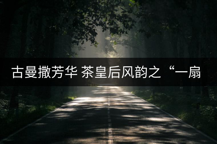 古曼撒芳華 茶皇后風韻之“一扇磨”