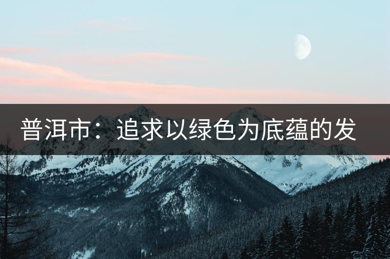普洱市:追求以綠色為底蘊的發展 普洱市:追求以綠色為底蘊的發展