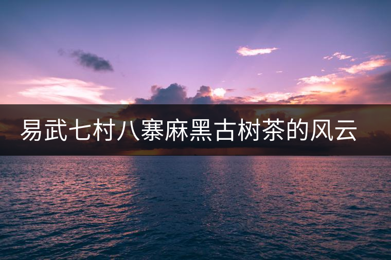 易武七村八寨麻黑古樹茶的風(fēng)云浮沉 易武七村八寨麻黑古樹茶的風(fēng)云浮沉