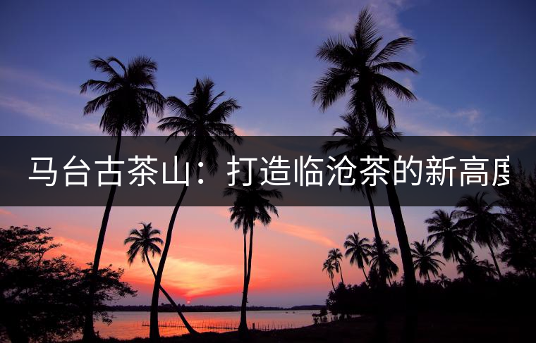 馬臺(tái)古茶山:打造臨滄茶的新高度? 馬臺(tái)古茶山:打造臨滄茶的新高度?