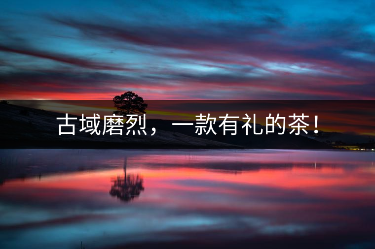 古域磨烈,一款有禮的茶! 古域磨烈,一款有禮的茶!
