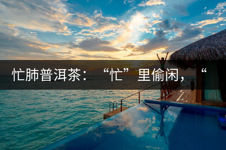 忙肺普洱茶：“忙”里偷閑，“肺”寧靜無以致遠(yuǎn)！