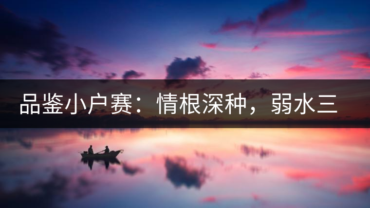 品鑒小戶賽：情根深種，弱水三千我只取一瓢香濃