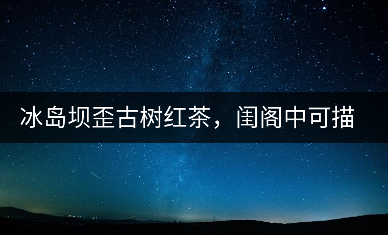 冰島壩歪古樹紅茶,閨閣中可描龍繡鳳 冰島壩歪古樹紅茶,閨閣中可描龍繡鳳