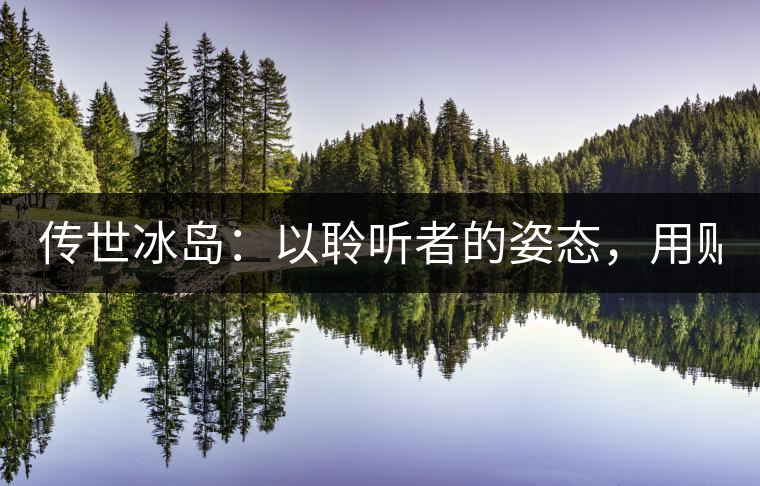 傳世冰島:以聆聽者的姿態,用貼心創造感動! 傳世冰島:以聆聽者的姿態,用貼心創造感動!