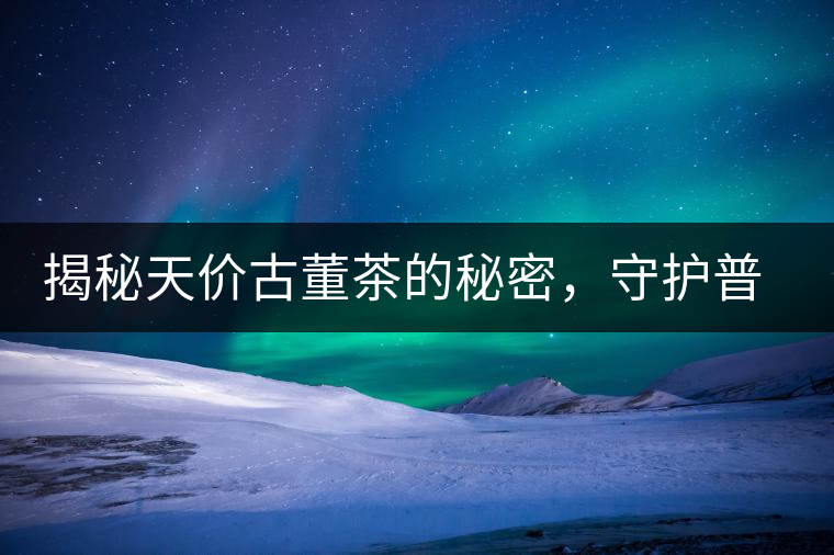 揭秘天價古董茶的秘密，守護普洱茶的健康發展