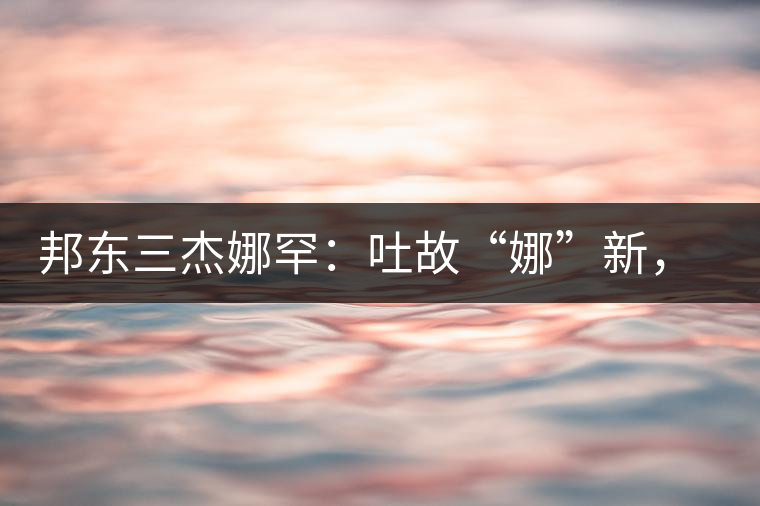 邦東三杰娜罕：吐故“娜”新，震“罕”人心