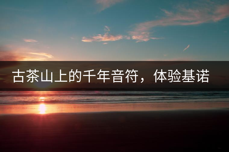 古茶山上的千年音符,體驗(yàn)基諾山寨 古茶山上的千年音符,體驗(yàn)基諾山寨
