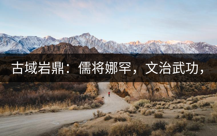 古域巖鼎:儒將娜罕,文治武功,興國安邦! 古域巖鼎:儒將娜罕,文治武功,興國安邦!