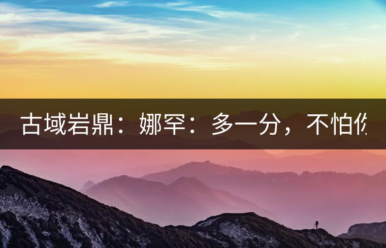 古域巖鼎:娜罕:多一分,不怕你驕傲! 古域巖鼎:娜罕:多一分,不怕你驕傲!