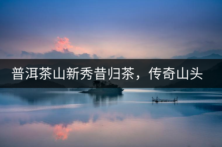 普洱茶山新秀昔歸茶，傳奇山頭是怎樣煉成的？