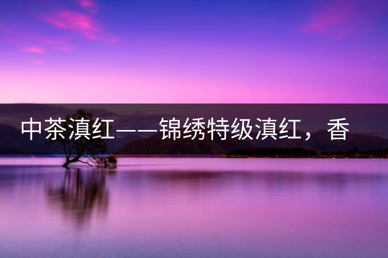 中茶滇紅——錦繡特級滇紅,香甜高揚滋味鮮爽 中茶滇紅——錦繡特級滇紅,香甜高揚滋味鮮爽