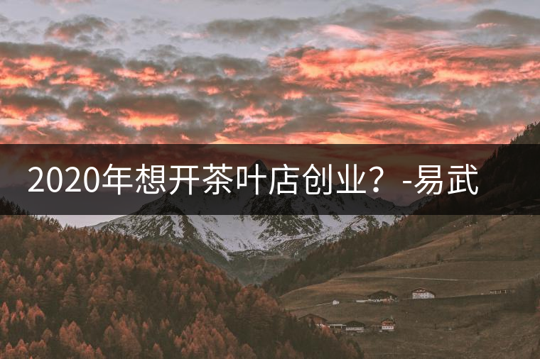 2020年想開茶葉店創(chuàng)業(yè)?-易武中聘號 2020年想開茶葉店創(chuàng)業(yè)?-易武中聘號