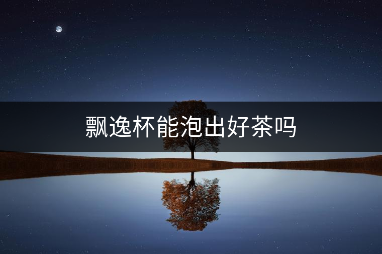 飄逸杯能泡出好茶嗎 飄逸杯能泡出好茶嗎