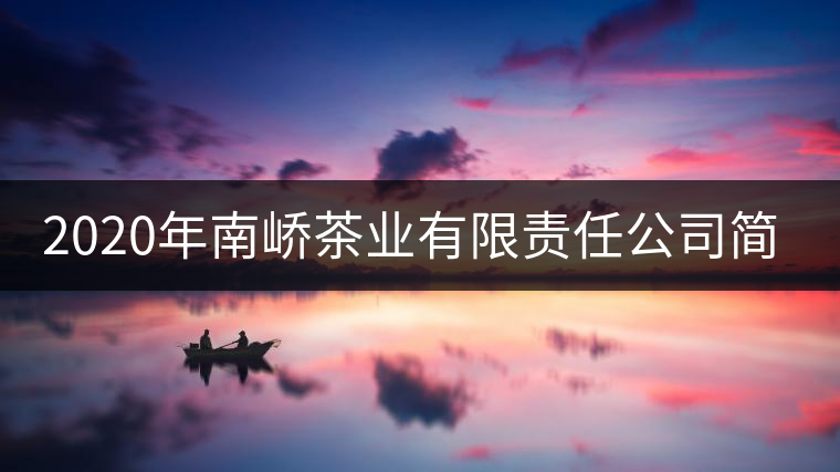 2020年南嶠茶業有限責任公司簡介 2020年南嶠茶業有限責任公司簡介