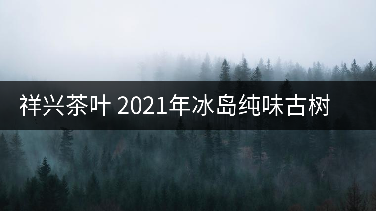 祥興茶葉 2021年冰島純味古樹春茶品質好嗎？