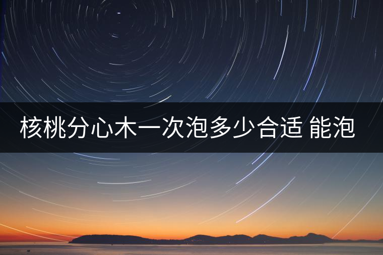 核桃分心木一次泡多少合適 能泡幾次水 核桃分心木一次泡多少合適 能泡幾次水