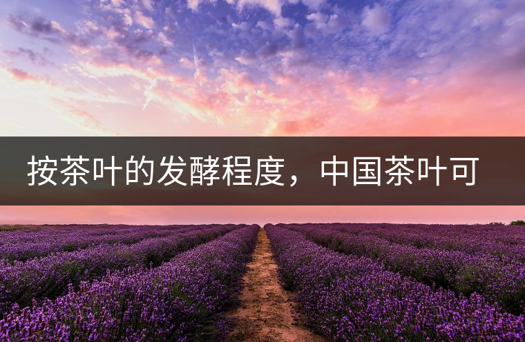 按茶葉的發(fā)酵程度,中國(guó)茶葉可以分為六大茶類(lèi) 按茶葉的發(fā)酵程度,中國(guó)茶葉可以分為六大茶類(lèi)