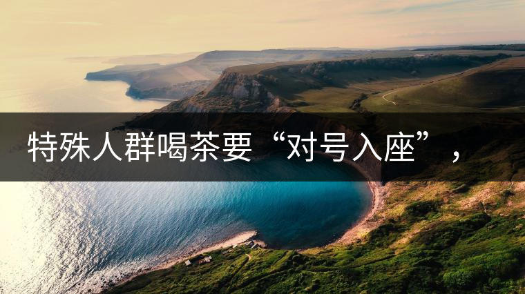 特殊人群喝茶要“對號入座”,不同體質的人喝不同屬性的茶 特殊人群喝茶要“對號入座”,不同體質的人喝不同屬性的茶