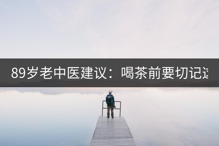 89歲老中醫建議：喝茶前要切記這2個字！