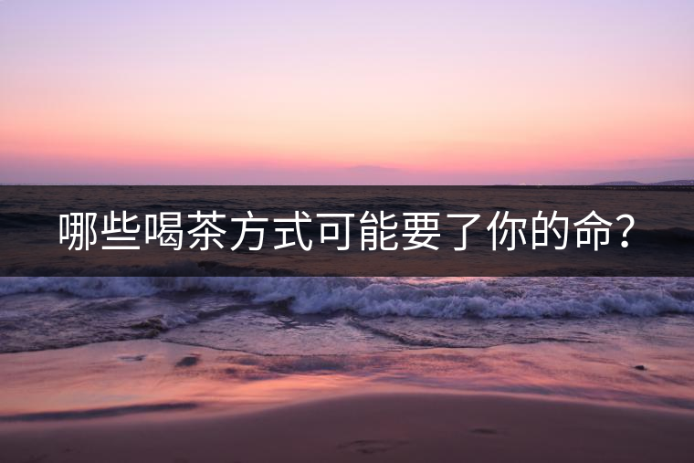 哪些喝茶方式可能要了你的命? 哪些喝茶方式可能要了你的命?
