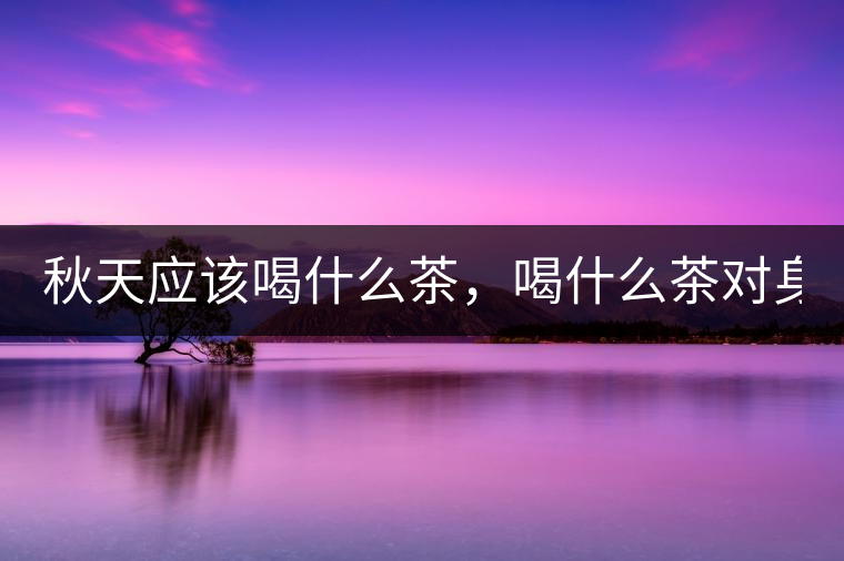 秋天應該喝什么茶,喝什么茶對身體更好! 秋天應該喝什么茶,喝什么茶對身體更好!