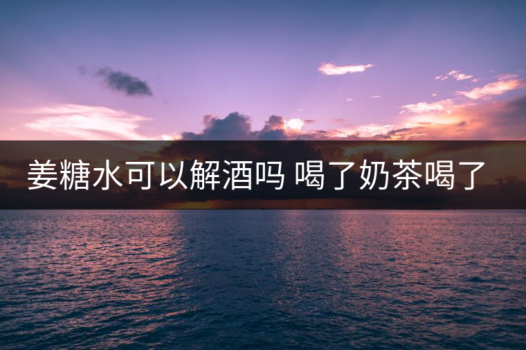 姜糖水可以解酒嗎 喝了奶茶喝了好嗎? 姜糖水可以解酒嗎 喝了奶茶喝了好嗎?
