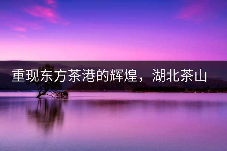 重現東方茶港的輝煌,湖北茶山分布介紹 重現東方茶港的輝煌,湖北茶山分布介紹