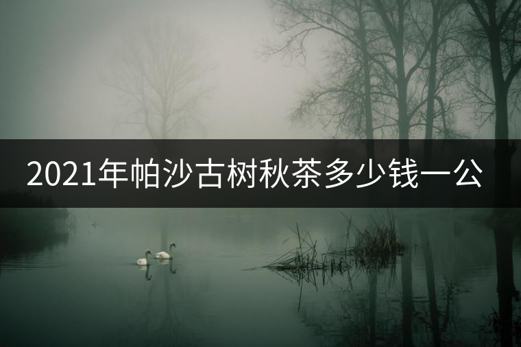 2021年帕沙古樹秋茶多少錢一公斤? 2021年帕沙古樹秋茶多少錢一公斤?