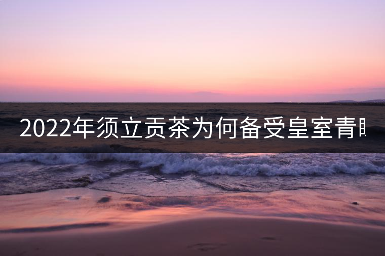 2022年須立貢茶為何備受皇室青睞!揭秘！