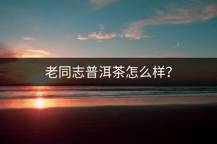 老同志普洱茶怎么樣? 老同志普洱茶怎么樣?