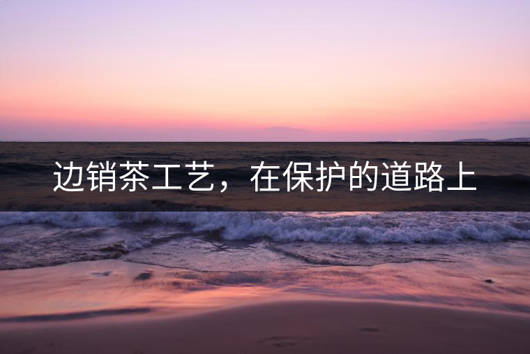 邊銷茶工藝,在保護的道路上 邊銷茶工藝,在保護的道路上