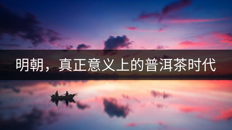 明朝,真正意義上的普洱茶時代 明朝,真正意義上的普洱茶時代