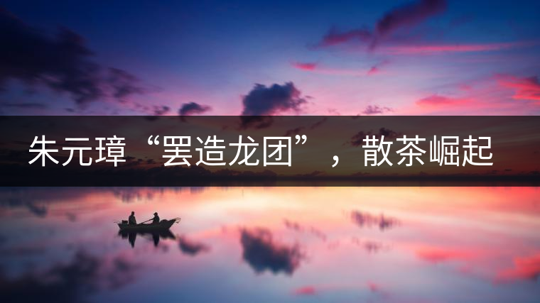 朱元璋“罷造龍團”,散茶崛起,普洱茶特立獨行! 朱元璋“罷造龍團”,散茶崛起,普洱茶特立獨行!