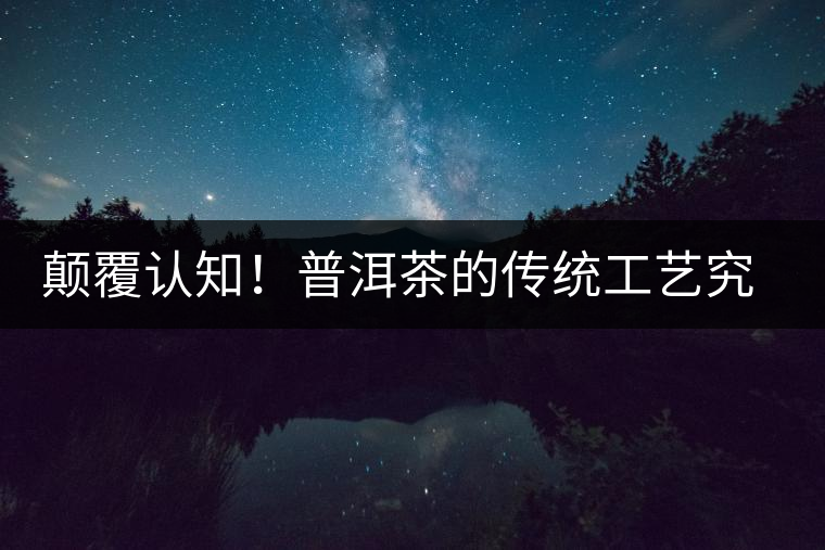 顛覆認知!普洱茶的傳統工藝究竟是什么? 顛覆認知!普洱茶的傳統工藝究竟是什么?