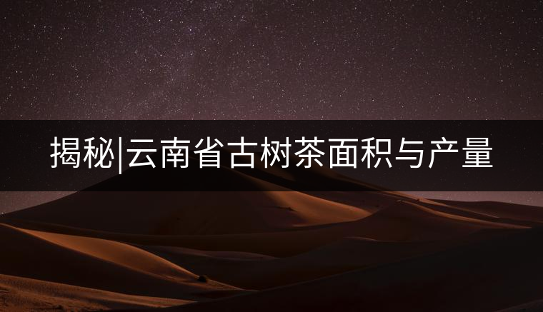 揭秘|云南省古樹茶面積與產量 揭秘|云南省古樹茶面積與產量