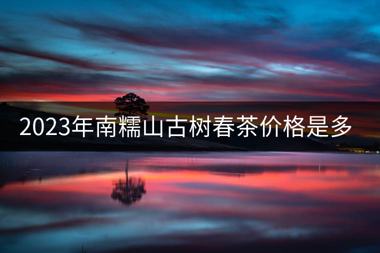 2023年南糯山古樹春茶價格是多少? 2023年南糯山古樹春茶價格是多少?