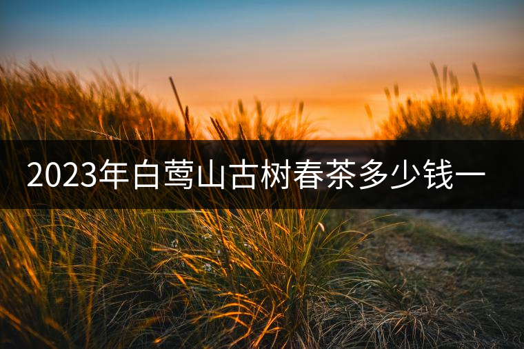 2023年白鶯山古樹春茶多少錢一公斤? 2023年白鶯山古樹春茶多少錢一公斤?