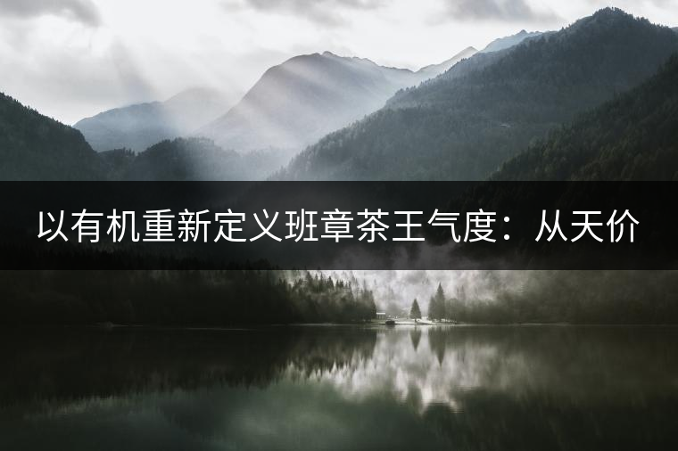 以有機重新定義班章茶王氣度:從天價茶王樹到親民茶 以有機重新定義班章茶王氣度:從天價茶王樹到親民茶