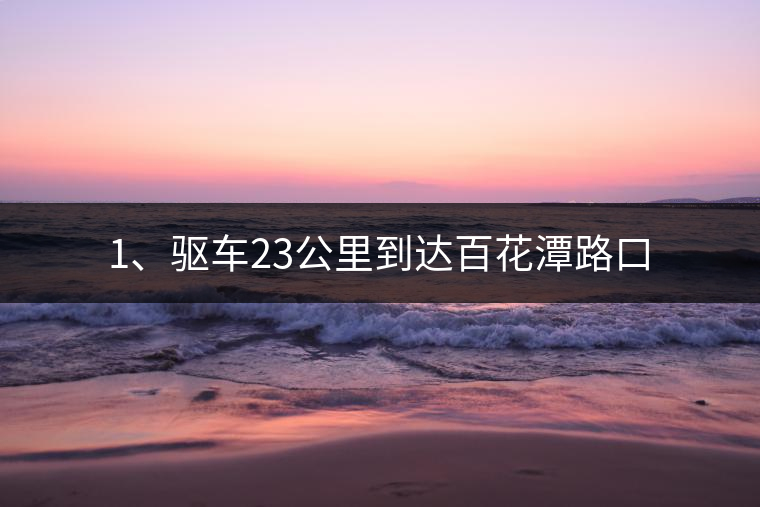1、驅(qū)車23公里到達(dá)百花潭路口 1、驅(qū)車23公里到達(dá)百花潭路口