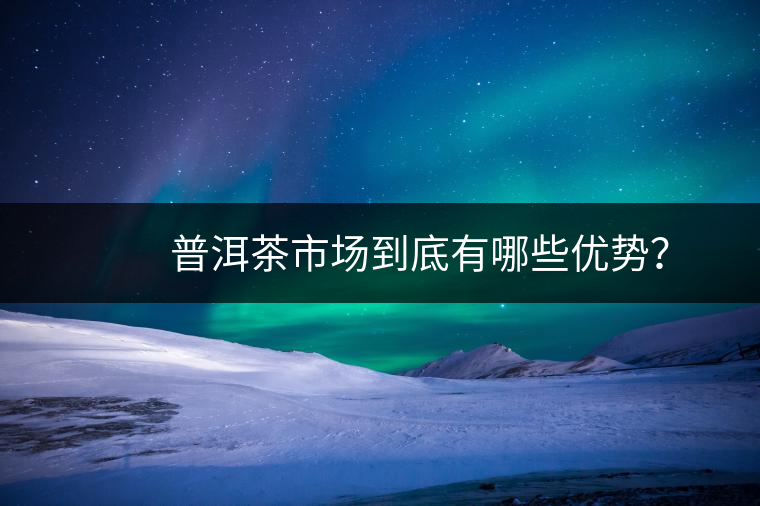 普洱茶市場到底有哪些優勢? 普洱茶市場到底有哪些優勢?