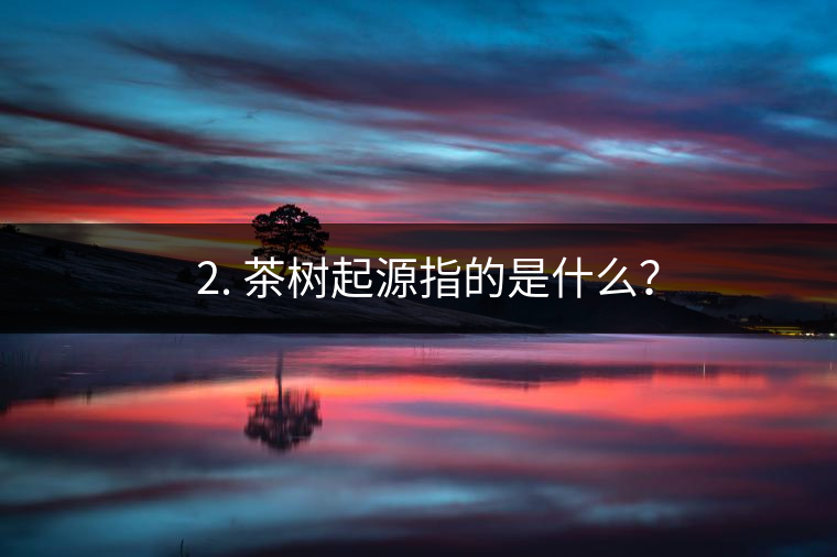 ? 2. 茶樹起源指的是什么? ? 2. 茶樹起源指的是什么?