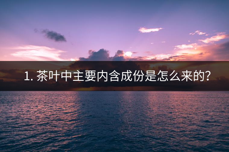 ? 1. 茶葉中主要內含成份是怎么來的? ? 1. 茶葉中主要內含成份是怎么來的?